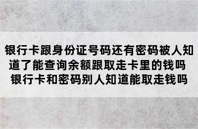 银行卡跟身份证号码还有密码被人知道了能查询余额跟取走卡里的钱吗 银行卡和密码别人知道能取走钱吗